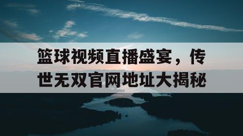 篮球视频直播盛宴，传世无双官网地址大揭秘