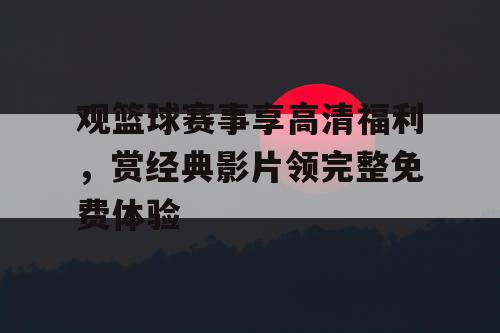 观篮球赛事享高清福利，赏经典影片领完整免费体验