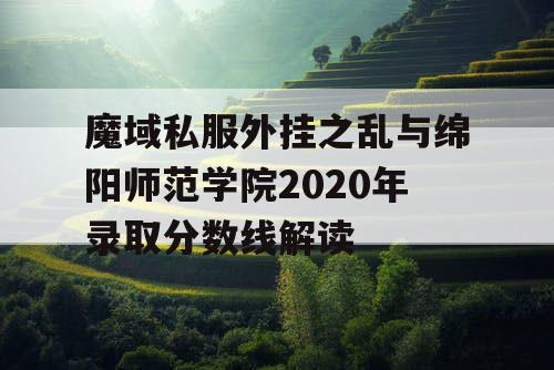 魔域私服外挂之乱与绵阳师范学院2020年录取分数线解读