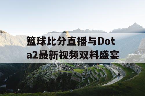 篮球比分直播与Dota2最新视频双料盛宴 篮球比分直播与Dota2最新视频双料盛宴