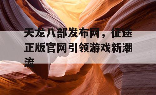 天龙八部发布网，征途正版官网引领游戏新潮流