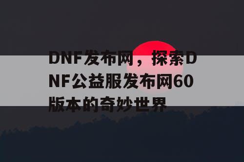 DNF发布网，探索DNF公益服发布网60版本的奇妙世界