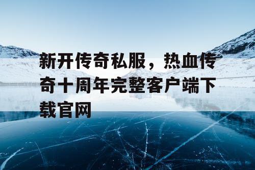 新开传奇私服，热血传奇十周年完整客户端下载官网