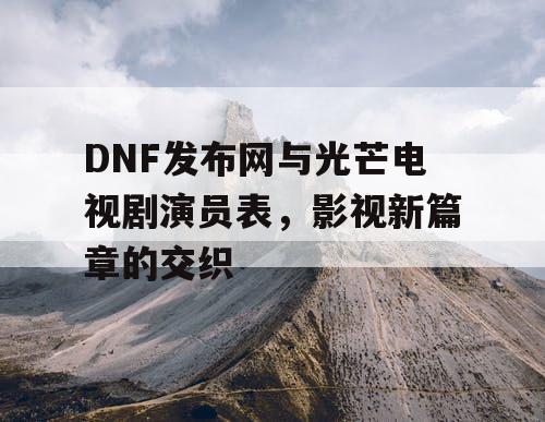 DNF发布网与光芒电视剧演员表，影视新篇章的交织