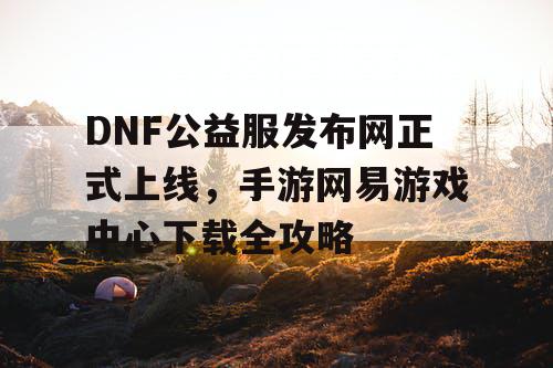 DNF公益服发布网正式上线，手游网易游戏中心下载全攻略