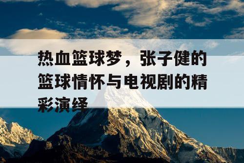 热血篮球梦，张子健的篮球情怀与电视剧的精彩演绎