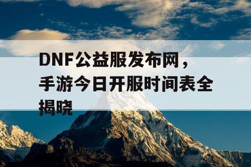 DNF公益服发布网，手游今日开服时间表全揭晓