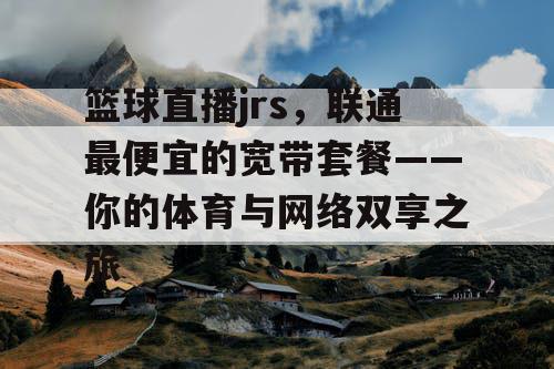 篮球直播jrs，联通最便宜的宽带套餐——你的体育与网络双享之旅