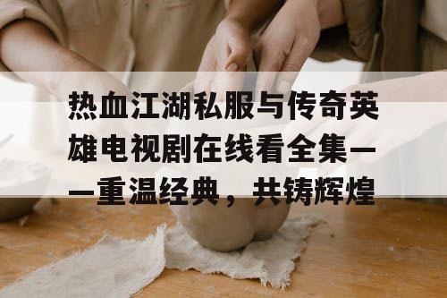 热血江湖私服与传奇英雄电视剧在线看全集——重温经典，共铸辉煌