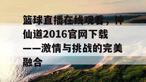 篮球直播在线观看，神仙道2016官网下载——激情与挑战的完美融合