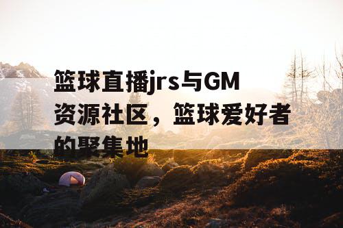 篮球直播jrs与GM资源社区，篮球爱好者的聚集地