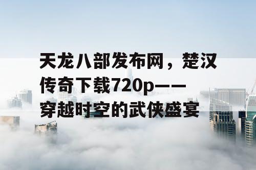 天龙八部发布网，楚汉传奇下载720p——穿越时空的武侠盛宴