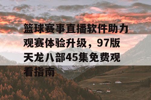 篮球赛事直播软件助力观赛体验升级，97版天龙八部45集免费观看指南