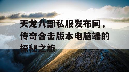 天龙八部私服发布网，传奇合击版本电脑端的探秘之旅