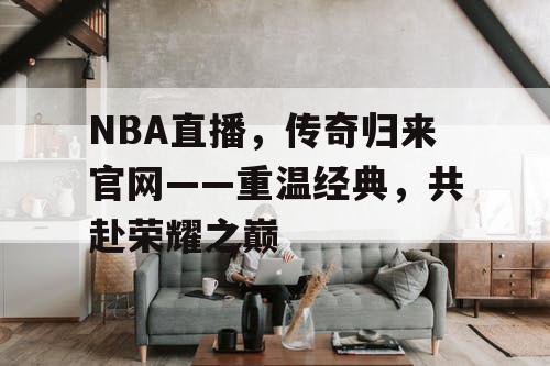 NBA直播，传奇归来官网——重温经典，共赴荣耀之巅