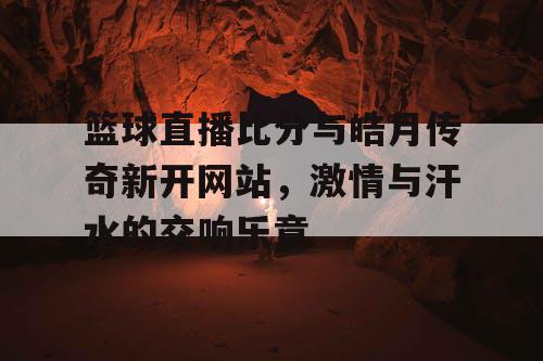 篮球直播比分与皓月传奇新开网站，激情与汗水的交响乐章