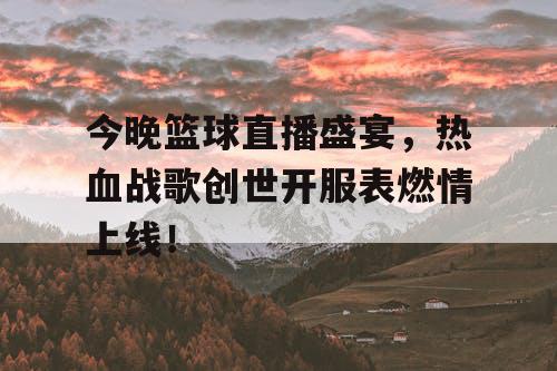 今晚篮球直播盛宴，热血战歌创世开服表燃情上线！