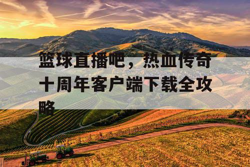 篮球直播吧，热血传奇十周年客户端下载全攻略