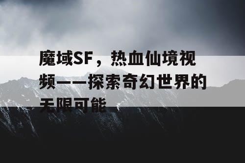 魔域SF，热血仙境视频——探索奇幻世界的无限可能