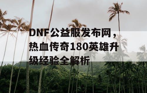 DNF公益服发布网，热血传奇180英雄升级经验全解析