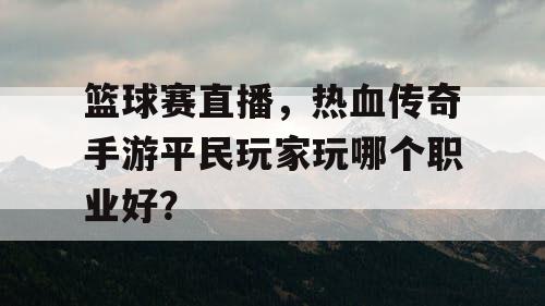 篮球赛直播，热血传奇手游平民玩家玩哪个职业好？