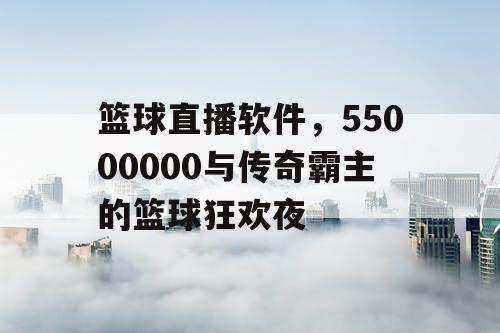 篮球直播软件，55000000与传奇霸主的篮球狂欢夜