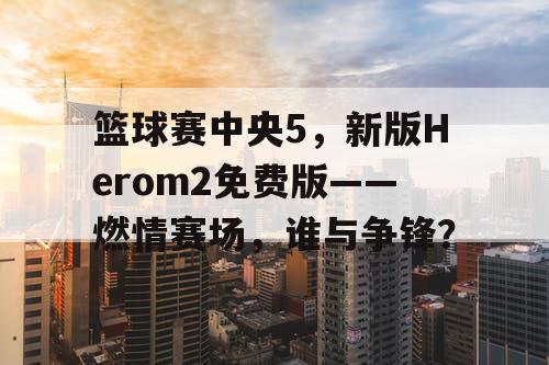 篮球赛中央5，新版Herom2免费版——燃情赛场，谁与争锋？