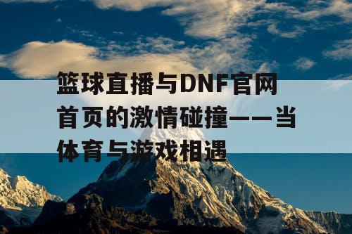 篮球直播与DNF官网首页的激情碰撞——当体育与游戏相遇