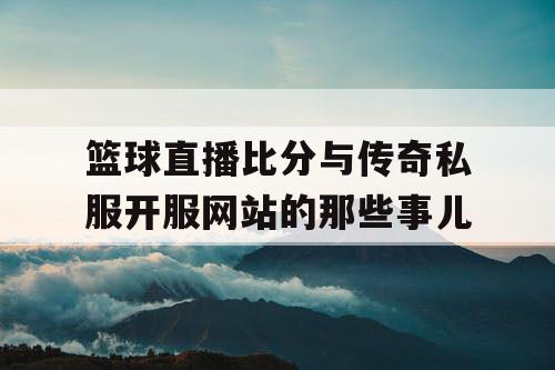 篮球直播比分与传奇私服开服网站的那些事儿