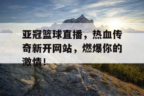 亚冠篮球直播，热血传奇新开网站，燃爆你的激情！
