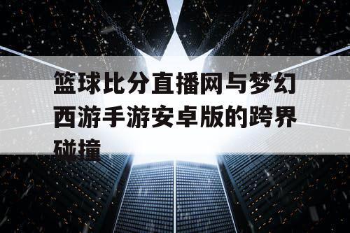篮球比分直播网与梦幻西游手游安卓版的跨界碰撞