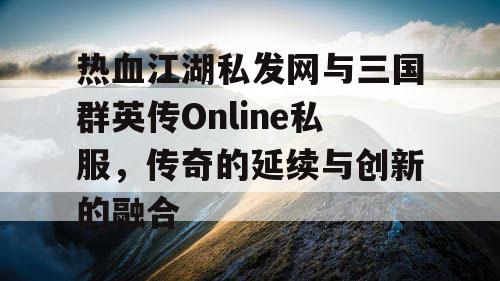 热血江湖私发网与三国群英传Online私服，传奇的延续与创新的融合