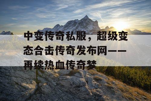 中变传奇私服，超级变态合击传奇发布网——再续热血传奇梦