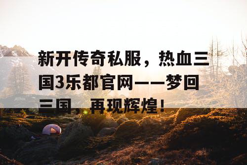新开传奇私服，热血三国3乐都官网——梦回三国，再现辉煌！