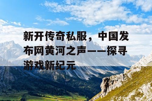 新开传奇私服，中国发布网黄河之声——探寻游戏新纪元