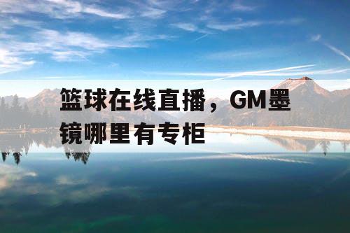 篮球在线直播，GM墨镜哪里有专柜