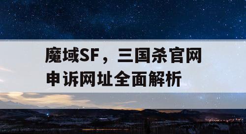 魔域SF，三国杀官网申诉网址全面解析