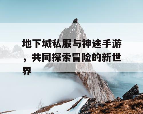 地下城私服与神途手游,共同探索冒险的新世界 地下城私服与神途手游,共同探索冒险的新世界