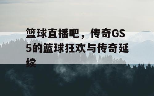 篮球直播吧，传奇GS5的篮球狂欢与传奇延续