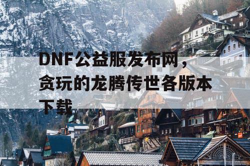 DNF公益服发布网，贪玩的龙腾传世各版本下载