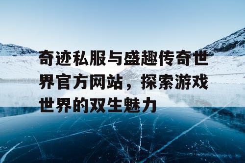 奇迹私服与盛趣传奇世界官方网站，探索游戏世界的双生魅力