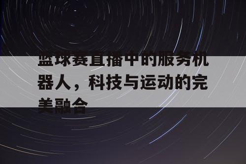 篮球赛直播中的服务机器人，科技与运动的完美融合