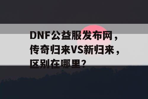 DNF公益服发布网，传奇归来VS新归来，区别在哪里？