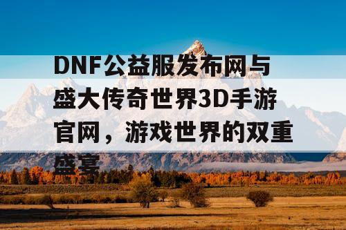 DNF公益服发布网与盛大传奇世界3D手游官网，游戏世界的双重盛宴