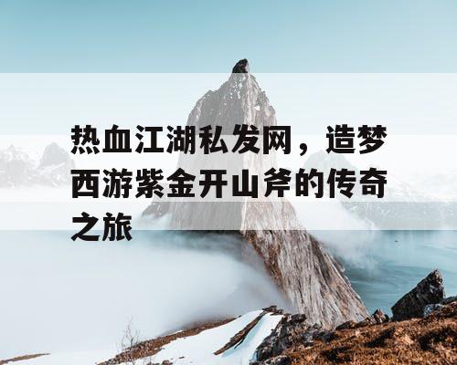 热血江湖私发网，造梦西游紫金开山斧的传奇之旅