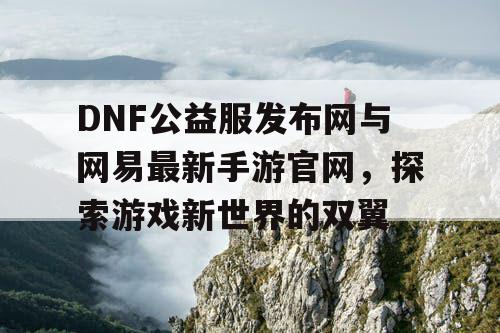 DNF公益服发布网与网易最新手游官网，探索游戏新世界的双翼