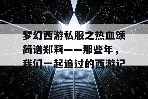 梦幻西游私服之热血颂简谱郑莉——那些年，我们一起追过的西游记