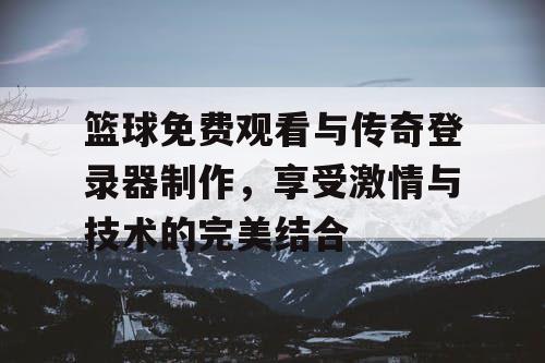 篮球免费观看与传奇登录器制作，享受激情与技术的完美结合