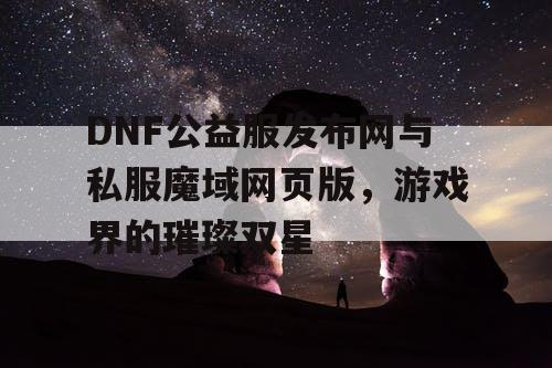 DNF公益服发布网与私服魔域网页版，游戏界的璀璨双星