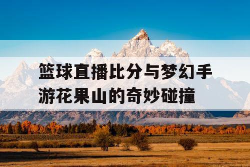 篮球直播比分与梦幻手游花果山的奇妙碰撞
